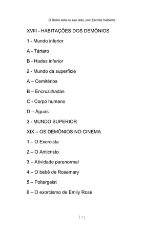 O Diabo está ao seu lado, por: Escriba Valdemir
1 - Mundo inferior
A - Tártaro
B - Hades inferior
2 - Mundo da superfície
A – Cemitérios
B – Encruzilhadas
C - Corpo humano
D – Águas
3 - MUNDO SUPERIOR
XIX – OS DEMÔNIOS NO CINEMA
1 – O Exorcista
2 – O Anticristo
3 – Atividade paranormal
4 – O bebê de Rosemary
5 – Poltergeist
6 – O exorcismo de Emily Rose
7 – A casa
[ 7 ]
 