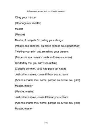 O Diabo está ao seu lado, por: Escriba Valdemir
Obey your máster
(Obedeça seu mestre)
Master
(Mestre)
Master of puppets i’m pulling your strings
(Mestre dos bonecos, eu mexo com os seus pauzinhos)
Twisting your minf and smashing your dreams
(Torcendo sua mente e quebrando seus sonhos)
Blinded by me, you can’t see a thing
(Cegado por mim, você não pode ver nada)
Just call my name, cause i’ll hear you scream
(Apenas chame meu nome, porque eu ouvirei seu grito)
Master, master
(Mestre, mestre)
Just call my name, cause I’ll hear you scream
(Apenas chame meu nome, porque eu ouvirei seu grito)
Master, master
[ 70 ]
 
