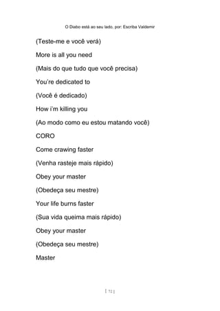 O Diabo está ao seu lado, por: Escriba Valdemir
(Teste-me e você verá)
More is all you need
(Mais do que tudo que você precisa)
You’re dedicated to
(Você é dedicado)
How i’m killing you
(Ao modo como eu estou matando você)
CORO
Come crawing faster
(Venha rasteje mais rápido)
Obey your master
(Obedeça seu mestre)
Your life burns faster
(Sua vida queima mais rápido)
Obey your master
(Obedeça seu mestre)
Master
[ 72 ]
 