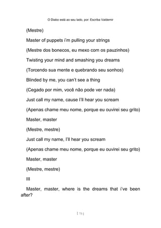 O Diabo está ao seu lado, por: Escriba Valdemir
(Mestre)
Master of puppets i’m pulling your strings
(Mestre dos bonecos, eu mexo com os pauzinhos)
Twisting your mind and smashing you dreams
(Torcendo sua mente e quebrando seu sonhos)
Blinded by me, you can’t see a thing
(Cegado por mim, você não pode ver nada)
Just call my name, cause I’ll hear you scream
(Apenas chame meu nome, porque eu ouvirei seu grito)
Master, master
(Mestre, mestre)
Just call my name, I’ll hear you scream
(Apenas chame meu nome, porque eu ouvirei seu grito)
Master, master
(Mestre, mestre)
III
Master, master, where is the dreams that i’ve been
after?
[ 73 ]
 