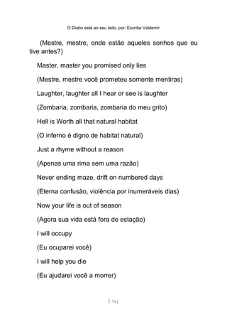 O Diabo está ao seu lado, por: Escriba Valdemir
(Mestre, mestre, onde estão aqueles sonhos que eu
tive antes?)
Master, master you promised only lies
(Mestre, mestre você prometeu somente mentiras)
Laughter, laughter all I hear or see is laughter
(Zombaria, zombaria, zombaria do meu grito)
Hell is Worth all that natural habitat
(O inferno é digno de habitat natural)
Just a rhyme without a reason
(Apenas uma rima sem uma razão)
Never ending maze, drift on numbered days
(Eterna confusão, violência por inumeráveis dias)
Now your life is out of season
(Agora sua vida está fora de estação)
I will occupy
(Eu ocuparei você)
I will help you die
(Eu ajudarei você a morrer)
[ 74 ]
 