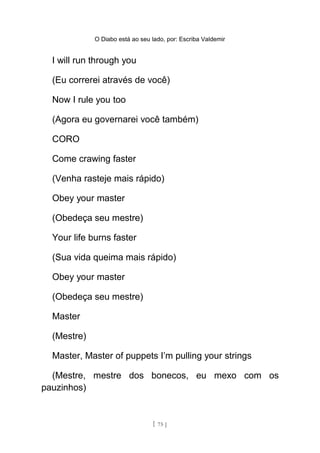 O Diabo está ao seu lado, por: Escriba Valdemir
I will run through you
(Eu correrei através de você)
Now I rule you too
(Agora eu governarei você também)
CORO
Come crawing faster
(Venha rasteje mais rápido)
Obey your master
(Obedeça seu mestre)
Your life burns faster
(Sua vida queima mais rápido)
Obey your master
(Obedeça seu mestre)
Master
(Mestre)
Master, Master of puppets I’m pulling your strings
(Mestre, mestre dos bonecos, eu mexo com os
pauzinhos)
[ 75 ]
 