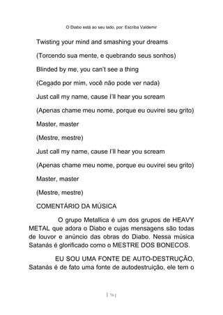 O Diabo está ao seu lado, por: Escriba Valdemir
Twisting your mind and smashing your dreams
(Torcendo sua mente, e quebrando seus sonhos)
Blinded by me, you can’t see a thing
(Cegado por mim, você não pode ver nada)
Just call my name, cause I’ll hear you scream
(Apenas chame meu nome, porque eu ouvirei seu grito)
Master, master
(Mestre, mestre)
Just call my name, cause I’ll hear you scream
(Apenas chame meu nome, porque eu ouvirei seu grito)
Master, master
(Mestre, mestre)
COMENTÁRIO DA MÚSICA
O grupo Metallica é um dos grupos de HEAVY
METAL que adora o Diabo e cujas mensagens são todas
de louvor e anúncio das obras do Diabo. Nessa música
Satanás é glorificado como o MESTRE DOS BONECOS.
EU SOU UMA FONTE DE AUTO-DESTRUÇÃO,
Satanás é de fato uma fonte de autodestruição, ele tem o
[ 76 ]
 