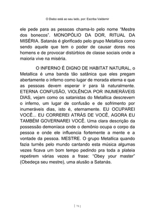 O Diabo está ao seu lado, por: Escriba Valdemir
ele pede para as pessoas chama-lo pelo nome “Mestre
dos bonecos”. MONOPÓLIO DA DOR, RITUAL DA
MISÉRIA. Satanás é glorificado pelo grupo Metallica como
sendo aquele que tem o poder de causar dores nos
homens e de provocar distúrbios de classe sociais onde a
maioria vive na miséria.
O INFERNO É DIGNO DE HABITAT NATURAL, o
Metallica é uma banda tão satânica que eles pregam
abertamente o inferno como lugar de morada eterna e que
as pessoas devem esperar ir para lá naturalmente.
ETERNA CONFUSÃO, VIOLÊNCIA POR INUMERÁVEIS
DIAS, vejam como os satanistas do Metallica descrevem
o inferno, um lugar de confusão e de sofrimento por
inumeráveis dias, isto é, eternamente. EU OCUPAREI
VOCÊ... EU CORREREI ATRÁS DE VOCÊ, AGORA EU
TAMBÉM GOVERNAREI VOCÊ. Uma clara descrição da
possessão demoníaca onde o demônio ocupa o corpo da
pessoa e onde ele influencia fortemente a mente e a
vontade da pessoa. MESTRE. O grupo Metallica quando
fazia turnês pelo mundo cantando esta música algumas
vezes ficava um bom tempo pedindo pra toda a plateia
repetirem várias vezes a frase: “Obey your master”
(Obedeça seu mestre), uma alusão a Satanás.
[ 78 ]
 