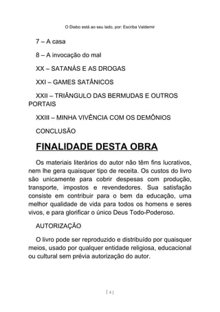 O Diabo está ao seu lado, por: Escriba Valdemir
8 – A invocação do mal
XX – SATANÁS E AS DROGAS
XXI – GAMES SATÂNICOS
XXII – TRIÂNGULO DAS BERMUDAS E OUTROS
PORTAIS
XXIII – MINHA VIVÊNCIA COM OS DEMÔNIOS
CONCLUSÃO
FINALIDADE DESTA OBRA
Os materiais literários do autor não têm fins lucrativos,
nem lhe gera quaisquer tipo de receita. Os custos do livro
são unicamente para cobrir despesas com produção,
transporte, impostos e revendedores. Sua satisfação
consiste em contribuir para o bem da educação, uma
melhor qualidade de vida para todos os homens e seres
vivos, e para glorificar o único Deus Todo-Poderoso.
AUTORIZAÇÃO
O livro pode ser reproduzido e distribuído por quaisquer
meios, usado por qualquer entidade religiosa, educacional
ou cultural sem prévia autorização do autor.
[ 8 ]
 