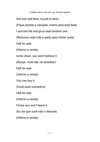 O Diabo está ao seu lado, por: Escriba Valdemir
Got sick and tired, my job is done
(Fique doente e cansado, minha obra está feita)
I quit this life and go to start another one
(Renuncio esta vida e parto para iniciar outra)
Hell for sale
(Inferno a venda)
come down, you won’t believe it
(Desça, você não vai acreditar)
Hell for sale
(Inferno a venda)
You can buy it
(Você pode comprá-lo)
Hell for sale
(Inferno a venda)
I’know you won’t leave it
(Eu sei que você não o deixará)
(Inferno a venda)
[ 82 ]
 
