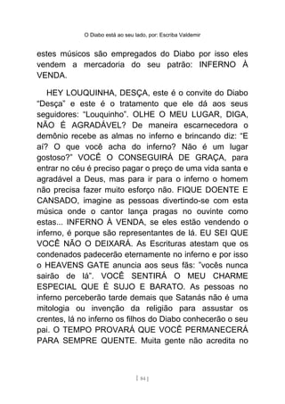 O Diabo está ao seu lado, por: Escriba Valdemir
estes músicos são empregados do Diabo por isso eles
vendem a mercadoria do seu patrão: INFERNO À
VENDA.
HEY LOUQUINHA, DESÇA, este é o convite do Diabo
“Desça” e este é o tratamento que ele dá aos seus
seguidores: “Louquinho”. OLHE O MEU LUGAR, DIGA,
NÃO É AGRADÁVEL? De maneira escarnecedora o
demônio recebe as almas no inferno e brincando diz: “E
aí? O que você acha do inferno? Não é um lugar
gostoso?” VOCÊ O CONSEGUIRÁ DE GRAÇA, para
entrar no céu é preciso pagar o preço de uma vida santa e
agradável a Deus, mas para ir para o inferno o homem
não precisa fazer muito esforço não. FIQUE DOENTE E
CANSADO, imagine as pessoas divertindo-se com esta
música onde o cantor lança pragas no ouvinte como
estas... INFERNO À VENDA, se eles estão vendendo o
inferno, é porque são representantes de lá. EU SEI QUE
VOCÊ NÃO O DEIXARÁ. As Escrituras atestam que os
condenados padecerão eternamente no inferno e por isso
o HEAVENS GATE anuncia aos seus fãs: ”vocês nunca
sairão de lá”. VOCÊ SENTIRÁ O MEU CHARME
ESPECIAL QUE É SUJO E BARATO. As pessoas no
inferno perceberão tarde demais que Satanás não é uma
mitologia ou invenção da religião para assustar os
crentes, lá no inferno os filhos do Diabo conhecerão o seu
pai. O TEMPO PROVARÁ QUE VOCÊ PERMANECERÁ
PARA SEMPRE QUENTE. Muita gente não acredita no
[ 84 ]
 