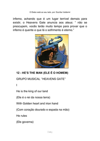 O Diabo está ao seu lado, por: Escriba Valdemir
inferno, achando que é um lugar terrível demais para
existir, o Heavens Gate anuncia aos ateus: “ não se
preocupem, vocês terão muito tempo para provar que o
inferno é quente e que lá o sofrimento é eterno.”
12 - HE’S THE MAN (ELE É O HOMEM)
GRUPO MUSICAL ‘’HEAVENS GATE’’
I
He is the king of our land
(Ele é o rei da nossa terra)
With Golden heart and irion hand
(Com coração dourado e espada na mão)
He rules
(Ele governa)
[ 85 ]
 