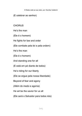 O Diabo está ao seu lado, por: Escriba Valdemir
(E celebrar ao senhor)
CHORUS
He’s the man
(Ele é o homem)
He fights for law and order
(Ele combate pela lei e pela ordem)
He’s the man
(Ele é o homem)
And standing one for all
(E está em pé diante de todos)
He’s riding for our liberty
(Ele se ergue pela nossa liberdade)
Beyond of fear and agony
(Além do medo e agonia)
He wil be the savior for us all
(Ele será o Salvador para todos nós)
[ 87 ]
 