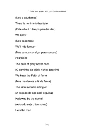 O Diabo está ao seu lado, por: Escriba Valdemir
(Nós o saudamos)
There is no time to hesitate
(Este não é o tempo para hesitar)
We know
(Nós sabemos)
We’ll ride forever
(Nós vamos cavalgar para sempre)
CHORUS
The path of glory never ends
(O caminho da glória nunca terá fim)
We keep the Faith of fame
(Nós mantemos a fé de fama)
The irion sword is riding on
(A espada de aço está erguida)
Hallowed be thy name!
(Adorado seja o teu nome)
He’s the man
[ 89 ]
 