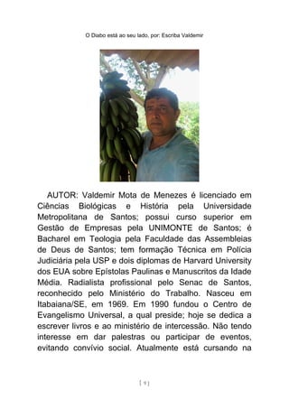 O Diabo está ao seu lado, por: Escriba Valdemir
AUTOR: Valdemir Mota de Menezes é licenciado em
Ciências Biológicas e História pela Universidade
Metropolitana de Santos; possui curso superior em
Gestão de Empresas pela UNIMONTE de Santos; é
Bacharel em Teologia pela Faculdade das Assembleias
de Deus de Santos; tem formação Técnica em Polícia
Judiciária pela USP e dois diplomas de Harvard University
dos EUA sobre Epístolas Paulinas e Manuscritos da Idade
Média. Radialista profissional pelo Senac de Santos,
reconhecido pelo Ministério do Trabalho. Nasceu em
Itabaiana/SE, em 1969. Em 1990 fundou o Centro de
Evangelismo Universal, a qual preside; hoje se dedica a
escrever livros e ao ministério de intercessão. Não tendo
interesse em dar palestras ou participar de eventos,
evitando convívio social. Atualmente está cursando na
[ 9 ]
 