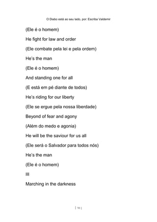 O Diabo está ao seu lado, por: Escriba Valdemir
(Ele é o homem)
He fight for law and order
(Ele combate pela lei e pela ordem)
He’s the man
(Ele é o homem)
And standing one for all
(E está em pé diante de todos)
He’s riding for our liberty
(Ele se ergue pela nossa liberdade)
Beyond of fear and agony
(Além do medo e agonia)
He will be the saviour for us all
(Ele será o Salvador para todos nós)
He’s the man
(Ele é o homem)
III
Marching in the darkness
[ 90 ]
 