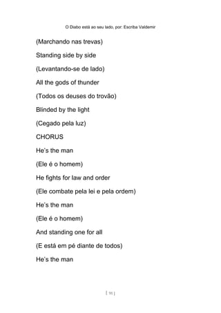 O Diabo está ao seu lado, por: Escriba Valdemir
(Marchando nas trevas)
Standing side by side
(Levantando-se de lado)
All the gods of thunder
(Todos os deuses do trovão)
Blinded by the light
(Cegado pela luz)
CHORUS
He’s the man
(Ele é o homem)
He fights for law and order
(Ele combate pela lei e pela ordem)
He’s the man
(Ele é o homem)
And standing one for all
(E está em pé diante de todos)
He’s the man
[ 91 ]
 