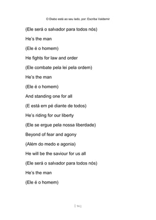 O Diabo está ao seu lado, por: Escriba Valdemir
(Ele será o salvador para todos nós)
He’s the man
(Ele é o homem)
He fights for law and order
(Ele combate pela lei pela ordem)
He’s the man
(Ele é o homem)
And standing one for all
(E está em pé diante de todos)
He’s riding for our liberty
(Ele se ergue pela nossa liberdade)
Beyond of fear and agony
(Além do medo e agonia)
He will be the saviour for us all
(Ele será o salvador para todos nós)
He’s the man
(Ele é o homem)
[ 94 ]
 