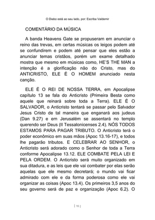 O Diabo está ao seu lado, por: Escriba Valdemir
COMENTÁRIO DA MÚSICA
A banda Heavens Gate se propuseram em anunciar o
reino das trevas, em certas músicas os leigos podem até
se confundirem e podem até pensar que eles estão a
anunciar temas cristãos, porém um exame detalhado
mostra que mesmo em músicas como, HE’S THE MAN a
intenção é a glorificação não do Cristo, mas do
ANTICRISTO, ELE É O HOMEM anunciado nesta
canção.
ELE É O REI DE NOSSA TERRA, em Apocalipse
capítulo 13 se fala do Anticristo (Primeira Besta como
aquele que reinará sobre toda a Terra). ELE É O
SALVADOR, o Anticristo tentará se passar pelo Salvador
Jesus Cristo de tal maneira que enganará aos judeus
(Dan 9.27) e em Jerusalém se assentará no templo
querendo ser Deus (II Tessalonicenses 2.4). NÓS TODOS
ESTAMOS PARA PAGAR TRIBUTO. O Anticristo terá o
poder econômico em suas mãos (Apoc 13.16-17), e todos
lhe pagarão tributos. E CELEBRAR AO SENHOR, o
Anticristo será adorado como o Senhor de toda a Terra
conforme Apocalipse 13.12. ELE COMBATE PELA LEI E
PELA ORDEM. O Anticristo será muito organizado em
sua ditadura, e as leis que ele vai combater por elas serão
aquelas que ele mesmo decretará; o mundo vai ficar
admirado com ele e da forma poderosa como ele vai
organizar as coisas (Apoc 13.4). Os primeiros 3,5 anos do
seu governo será de paz e organização (Apoc 6.2). O
[ 95 ]
 