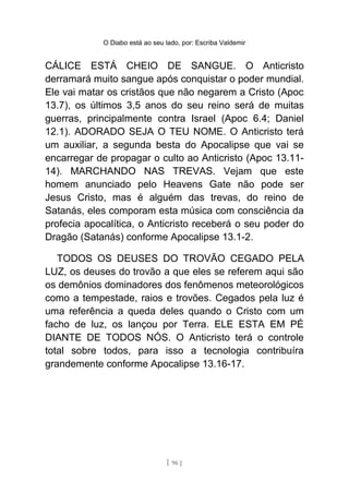 O Diabo está ao seu lado, por: Escriba Valdemir
CÁLICE ESTÁ CHEIO DE SANGUE. O Anticristo
derramará muito sangue após conquistar o poder mundial.
Ele vai matar os cristãos que não negarem a Cristo (Apoc
13.7), os últimos 3,5 anos do seu reino será de muitas
guerras, principalmente contra Israel (Apoc 6.4; Daniel
12.1). ADORADO SEJA O TEU NOME. O Anticristo terá
um auxiliar, a segunda besta do Apocalipse que vai se
encarregar de propagar o culto ao Anticristo (Apoc 13.11-
14). MARCHANDO NAS TREVAS. Vejam que este
homem anunciado pelo Heavens Gate não pode ser
Jesus Cristo, mas é alguém das trevas, do reino de
Satanás, eles comporam esta música com consciência da
profecia apocalítica, o Anticristo receberá o seu poder do
Dragão (Satanás) conforme Apocalipse 13.1-2.
TODOS OS DEUSES DO TROVÃO CEGADO PELA
LUZ, os deuses do trovão a que eles se referem aqui são
os demônios dominadores dos fenômenos meteorológicos
como a tempestade, raios e trovões. Cegados pela luz é
uma referência a queda deles quando o Cristo com um
facho de luz, os lançou por Terra. ELE ESTA EM PÉ
DIANTE DE TODOS NÓS. O Anticristo terá o controle
total sobre todos, para isso a tecnologia contribuíra
grandemente conforme Apocalipse 13.16-17.
[ 96 ]
 