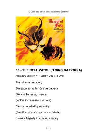 O Diabo está ao seu lado, por: Escriba Valdemir
13 - THE BELL WITCH (O SINO DA BRUXA)
GRUPO MUSICAL MERCYFUL FATE
Based on a true story
Baseado numa história verdadeira
Back in Tenesse, I saw a
(Voltei ao Tenesse e vi uma)
Family haunted by na entify
(Família oprimida por uma entidade)
It was a tragedy in another century
[ 97 ]
 