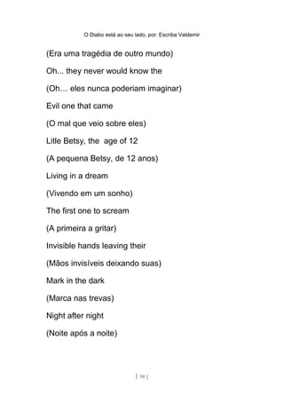 O Diabo está ao seu lado, por: Escriba Valdemir
(Era uma tragédia de outro mundo)
Oh... they never would know the
(Oh… eles nunca poderiam imaginar)
Evil one that came
(O mal que veio sobre eles)
Litle Betsy, the age of 12
(A pequena Betsy, de 12 anos)
Living in a dream
(Vivendo em um sonho)
The first one to scream
(A primeira a gritar)
Invisible hands leaving their
(Mãos invisíveis deixando suas)
Mark in the dark
(Marca nas trevas)
Night after night
(Noite após a noite)
[ 98 ]
 