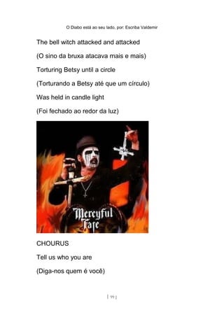 O Diabo está ao seu lado, por: Escriba Valdemir
The bell witch attacked and attacked
(O sino da bruxa atacava mais e mais)
Torturing Betsy until a circle
(Torturando a Betsy até que um círculo)
Was held in candle light
(Foi fechado ao redor da luz)
CHOURUS
Tell us who you are
(Diga-nos quem é você)
[ 99 ]
 