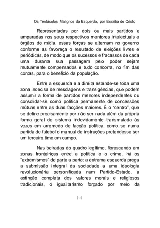 Os Tentáculos Malignos da Esquerda, por Escriba de Cristo
[10]
Representadas por dois ou mais partidos e
amparadas nos seus respectivos mentores intelectuais e
órgãos de mídia, essas forças se alternam no governo
conforme as favoreça o resultado de eleições livres e
periódicas, de modo que os sucessos e fracassos de cada
uma durante sua passagem pelo poder sejam
mutuamente compensados e tudo concorra, no fim das
contas, para o benefício da população.
Entre a esquerda e a direita estende-se toda uma
zona indecisa de mesclagens e transigências, que podem
assumir a forma de partidos menores independentes ou
consolidar-se como política permanente de concessões
mútuas entre as duas facções maiores. É o “centro”, que
se define precisamente por não ser nada além da própria
forma geral do sistema indevidamente transmutada às
vezes em arremedo de facção política, como se numa
partida de futebol o manual de instruções pretendesse ser
um terceiro time em campo.
Nas beiradas do quadro legítimo, florescendo em
zonas fronteiriças entre a política e o crime, há os
“extremismos” de parte a parte: a extrema esquerda prega
a submissão integral da sociedade a uma ideologia
revolucionária personificada num Partido-Estado, a
extinção completa dos valores morais e religiosos
tradicionais, o igualitarismo forçado por meio da
 
