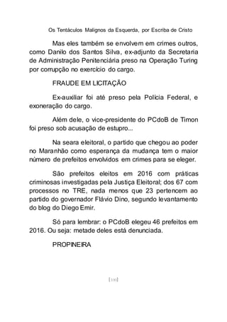 Os Tentáculos Malignos da Esquerda, por Escriba de Cristo
[100]
Mas eles também se envolvem em crimes outros,
como Danilo dos Santos Silva, ex-adjunto da Secretaria
de Administração Penitenciária preso na Operação Turing
por corrupção no exercício do cargo.
FRAUDE EM LICITAÇÃO
Ex-auxiliar foi até preso pela Polícia Federal, e
exoneração do cargo.
Além dele, o vice-presidente do PCdoB de Timon
foi preso sob acusação de estupro...
Na seara eleitoral, o partido que chegou ao poder
no Maranhão como esperança da mudança tem o maior
número de prefeitos envolvidos em crimes para se eleger.
São prefeitos eleitos em 2016 com práticas
criminosas investigadas pela Justiça Eleitoral; dos 67 com
processos no TRE, nada menos que 23 pertencem ao
partido do governador Flávio Dino, segundo levantamento
do blog do Diego Emir.
Só para lembrar: o PCdoB elegeu 46 prefeitos em
2016. Ou seja: metade deles está denunciada.
PROPINEIRA
 