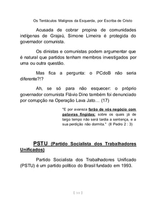 Os Tentáculos Malignos da Esquerda, por Escriba de Cristo
[ 101 ]
Acusada de cobrar propina de comunidades
indígenas de Grajaú, Simone Limeira é protegida do
governador comunista.
Os dinistas e comunistas podem argumentar que
é natural que partidos tenham membros investigados por
uma ou outra questão.
Mas fica a pergunta: o PCdoB não seria
diferente?!?
Ah, se só para não esquecer: o próprio
governador comunista Flávio Dino também foi denunciado
por corrupção na Operação Lava Jato… (17)
"E por avareza farão de vós negócio com
palavras fingidas; sobre os quais já de
largo tempo não será tardia a sentença, e a
sua perdição não dormita." (II Pedro 2 : 3)
PSTU (Partido Socialista dos Trabalhadores
Unificados)
Partido Socialista dos Trabalhadores Unificado
(PSTU) é um partido político do Brasil fundado em 1993.
 