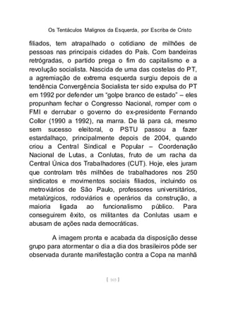 Os Tentáculos Malignos da Esquerda, por Escriba de Cristo
[ 103 ]
filiados, tem atrapalhado o cotidiano de milhões de
pessoas nas principais cidades do País. Com bandeiras
retrógradas, o partido prega o fim do capitalismo e a
revolução socialista. Nascida de uma das costelas do PT,
a agremiação de extrema esquerda surgiu depois de a
tendência Convergência Socialista ter sido expulsa do PT
em 1992 por defender um “golpe branco de estado” – eles
propunham fechar o Congresso Nacional, romper com o
FMI e derrubar o governo do ex-presidente Fernando
Collor (1990 a 1992), na marra. De lá para cá, mesmo
sem sucesso eleitoral, o PSTU passou a fazer
estardalhaço, principalmente depois de 2004, quando
criou a Central Sindical e Popular – Coordenação
Nacional de Lutas, a Conlutas, fruto de um racha da
Central Única dos Trabalhadores (CUT). Hoje, eles juram
que controlam três milhões de trabalhadores nos 250
sindicatos e movimentos sociais filiados, incluindo os
metroviários de São Paulo, professores universitários,
metalúrgicos, rodoviários e operários da construção, a
maioria ligada ao funcionalismo público. Para
conseguirem êxito, os militantes da Conlutas usam e
abusam de ações nada democráticas.
A imagem pronta e acabada da disposição desse
grupo para atormentar o dia a dia dos brasileiros pôde ser
observada durante manifestação contra a Copa na manhã
 