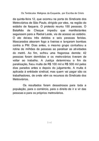 Os Tentáculos Malignos da Esquerda, por Escriba de Cristo
[104]
da quinta-feira 12, que ocorreu na porta do Sindicato dos
Metroviários de São Paulo, dirigido por eles, na região do
estádio de Itaquera. O protesto reuniu 150 pessoas. O
Batalhão de Choque impediu que manifestantes
seguissem para a Radial Leste, via de acesso ao estádio.
O ato deixou três detidos e seis pessoas feridas.
Mascarados atearam fogo a lixeiras e lançaram bombas
contra a PM. Dias antes, o mesmo grupo conturbou a
rotina de milhões de pessoas ao paralisar as atividades
do metrô. Ao fim, sofreu uma fragorosa derrota: 42
pessoas foram demitidas e os metroviários tiveram de
voltar ao trabalho. A Justiça determinou o fim da
paralisação, fixou multa de R$ 100 mil e R$ 500 mil pelos
dias parados antes e depois do julgamento. A multa é
aplicada à entidade sindical, mas quem vai pagar são os
trabalhadores, de onde vêm os recursos do Sindicato dos
Metroviários.
Os resultados foram desastrosos para toda a
população, para o comércio, para o direito de ir e vir das
pessoas e para os próprios metroviários.
 
