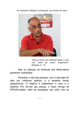 Os Tentáculos Malignos da Esquerda, por Escriba de Cristo
[ 105 ]
"Seria eu limpo com balanças falsas, e com
uma bolsa de pesos enganosos?"
(Miquéias 6 : 11)
Mas os cabeças do Sindicato dos Metroviários
ganharam visibilidade.
Perturbar a vida das pessoas, com a desculpa de
lutar por melhores salários, é a bandeira desse
agrupamento. O objetivo é estabelecer o caos e a
baderna. Por incrível que pareça, o maior inimigo do
PSTU/Conlutas, além da população que sofre com as
 