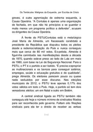 Os Tentáculos Malignos da Esquerda, por Escriba de Cristo
[106]
greves, é outra agremiação de extrema esquerda, a
Causa Operária. “A Conlutas é apenas uma organização
de fachada, em que não há princípios a se guardar e
muito menos um programa político a defender”, acusam
os dirigentes da Causa Operária.
À frente do PSTU/Conlutas está o metalúrgico
José Maria de Almeida, um fracassado candidato a
presidente da República que disputou todos os pleitos
desde a redemocratização do País e nunca conseguiu
mais que cerca de 80 mil votos. Ex-petista, Almeida é
figurinha carimbada nas manifestações desde a década
de 1970, quando esteve preso ao lado de Lula em maio
de 1980, com base na Lei de Segurança Nacional. Para o
PSTU, o PT é o partido a ser batido. “É preciso expropriar
as multinacionais e os bancos para conseguir salários,
empregos, saúde e educação gratuitos e de qualidade”,
prega Almeida. Os eleitores parecem pouco ou quase
nada seduzidos por esse discurso. Nas eleições
municipais de 2012, o PSTU teve apenas 0,17% dos
votos válidos em todo o País. Hoje, o partido só tem dois
vereadores eleitos: um em Natal e outro em Belém.
A central sindical ligada ao PSTU também não
conseguiu até hoje o número mínimo de sindicatos filiados
para ser reconhecida pelo governo. Faltam oito filiações
sindicais para ela ter o direito de receber as verbas
 