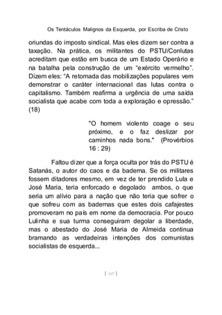 Os Tentáculos Malignos da Esquerda, por Escriba de Cristo
[ 107 ]
oriundas do imposto sindical. Mas eles dizem ser contra a
taxação. Na prática, os militantes do PSTU/Conlutas
acreditam que estão em busca de um Estado Operário e
na batalha pela construção de um “exército vermelho”.
Dizem eles: “A retomada das mobilizações populares vem
demonstrar o caráter internacional das lutas contra o
capitalismo. Também reafirma a urgência de uma saída
socialista que acabe com toda a exploração e opressão.”
(18)
"O homem violento coage o seu
próximo, e o faz deslizar por
caminhos nada bons." (Provérbios
16 : 29)
Faltou dizer que a força oculta por trás do PSTU é
Satanás, o autor do caos e da baderna. Se os militares
fossem ditadores mesmo, em vez de ter prendido Lula e
José Maria, teria enforcado e degolado ambos, o que
seria um alívio para a nação que não teria que sofrer o
que sofreu com as badernas que estes dois cafajestes
promoveram no país em nome da democracia. Por pouco
Lulinha e sua turma conseguiram degolar a liberdade,
mas o abestado do José Maria de Almeida continua
bramando as verdadeiras intenções dos comunistas
socialistas de esquerda...
 