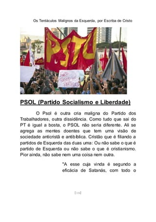 Os Tentáculos Malignos da Esquerda, por Escriba de Cristo
[108]
PSOL (Partido Socialismo e Liberdade)
O Psol é outra cria maligna do Partido dos
Trabalhadores, outra dissidência. Como tudo que sai do
PT é igual a bosta, o PSOL não seria diferente. Ali se
agrega as mentes doentes que tem uma visão de
sociedade anticristã e antibíblica. Cristão que é filiando a
partidos de Esquerda das duas uma: Ou não sabe o que é
partido de Esquerda ou não sabe o que é cristianismo.
Pior ainda, não sabe nem uma coisa nem outra.
"A esse cuja vinda é segundo a
eficácia de Satanás, com todo o
 