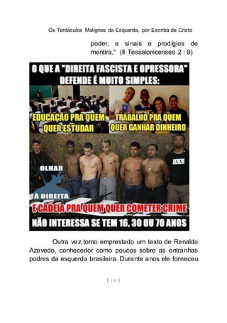 Os Tentáculos Malignos da Esquerda, por Escriba de Cristo
[ 109 ]
poder, e sinais e prodígios de
mentira," (II Tessalonicenses 2 : 9)
Outra vez tomo emprestado um texto de Renaldo
Azevedo, conhecedor como poucos sobre as entranhas
podres da esquerda brasileira. Durante anos ele forneceu
 