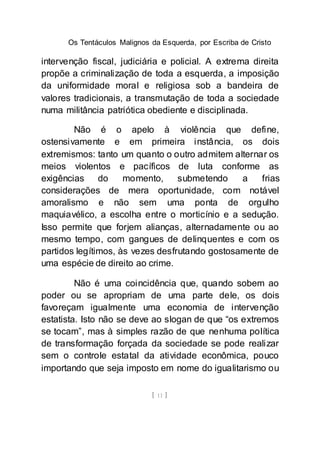 Os Tentáculos Malignos da Esquerda, por Escriba de Cristo
[ 11 ]
intervenção fiscal, judiciária e policial. A extrema direita
propõe a criminalização de toda a esquerda, a imposição
da uniformidade moral e religiosa sob a bandeira de
valores tradicionais, a transmutação de toda a sociedade
numa militância patriótica obediente e disciplinada.
Não é o apelo à violência que define,
ostensivamente e em primeira instância, os dois
extremismos: tanto um quanto o outro admitem alternar os
meios violentos e pacíficos de luta conforme as
exigências do momento, submetendo a frias
considerações de mera oportunidade, com notável
amoralismo e não sem uma ponta de orgulho
maquiavélico, a escolha entre o morticínio e a sedução.
Isso permite que forjem alianças, alternadamente ou ao
mesmo tempo, com gangues de delinquentes e com os
partidos legítimos, às vezes desfrutando gostosamente de
uma espécie de direito ao crime.
Não é uma coincidência que, quando sobem ao
poder ou se apropriam de uma parte dele, os dois
favoreçam igualmente uma economia de intervenção
estatista. Isto não se deve ao slogan de que “os extremos
se tocam”, mas à simples razão de que nenhuma política
de transformação forçada da sociedade se pode realizar
sem o controle estatal da atividade econômica, pouco
importando que seja imposto em nome do igualitarismo ou
 