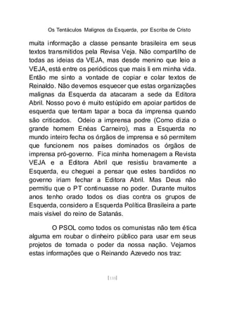 Os Tentáculos Malignos da Esquerda, por Escriba de Cristo
[110]
muita informação a classe pensante brasileira em seus
textos transmitidos pela Revisa Veja. Não compartilho de
todas as ideias da VEJA, mas desde menino que leio a
VEJA, está entre os periódicos que mais li em minha vida.
Então me sinto a vontade de copiar e colar textos de
Reinaldo. Não devemos esquecer que estas organizações
malignas da Esquerda da atacaram a sede da Editora
Abril. Nosso povo é muito estúpido em apoiar partidos de
esquerda que tentam tapar a boca da imprensa quando
são criticados. Odeio a imprensa podre (Como dizia o
grande homem Enéas Carneiro), mas a Esquerda no
mundo inteiro fecha os órgãos de imprensa e só permitem
que funcionem nos países dominados os órgãos de
imprensa pró-governo. Fica minha homenagem a Revista
VEJA e a Editora Abril que resistiu bravamente a
Esquerda, eu cheguei a pensar que estes bandidos no
governo iriam fechar a Editora Abril. Mas Deus não
permitiu que o PT continuasse no poder. Durante muitos
anos tenho orado todos os dias contra os grupos de
Esquerda, considero a Esquerda Política Brasileira a parte
mais visível do reino de Satanás.
O PSOL como todos os comunistas não tem ética
alguma em roubar o dinheiro público para usar em seus
projetos de tomada o poder da nossa nação. Vejamos
estas informações que o Reinando Azevedo nos traz:
 