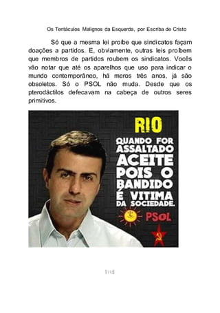 Os Tentáculos Malignos da Esquerda, por Escriba de Cristo
[112]
Só que a mesma lei proíbe que sindicatos façam
doações a partidos. E, obviamente, outras leis proíbem
que membros de partidos roubem os sindicatos. Vocês
vão notar que até os aparelhos que uso para indicar o
mundo contemporâneo, há meros três anos, já são
obsoletos. Só o PSOL não muda. Desde que os
pterodáctilos defecavam na cabeça de outros seres
primitivos.
 