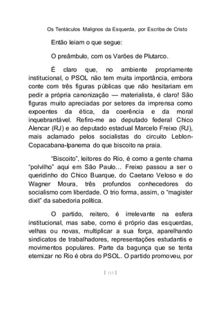 Os Tentáculos Malignos da Esquerda, por Escriba de Cristo
[ 113 ]
Então leiam o que segue:
O preâmbulo, com os Varões de Plutarco.
É claro que, no ambiente propriamente
institucional, o PSOL não tem muita importância, embora
conte com três figuras públicas que não hesitariam em
pedir a própria canonização — materialista, é claro! São
figuras muito apreciadas por setores da imprensa como
expoentes da ética, da coerência e da moral
inquebrantável. Refiro-me ao deputado federal Chico
Alencar (RJ) e ao deputado estadual Marcelo Freixo (RJ),
mais aclamado pelos socialistas do circuito Leblon-
Copacabana-Ipanema do que biscoito na praia.
“Biscoito”, leitores do Rio, é como a gente chama
“polvilho” aqui em São Paulo… Freixo passou a ser o
queridinho do Chico Buarque, do Caetano Veloso e do
Wagner Moura, três profundos conhecedores do
socialismo com liberdade. O trio forma, assim, o “magister
dixit” da sabedoria política.
O partido, reitero, é irrelevante na esfera
institucional, mas sabe, como é próprio das esquerdas,
velhas ou novas, multiplicar a sua força, aparelhando
sindicatos de trabalhadores, representações estudantis e
movimentos populares. Parte da bagunça que se tenta
eternizar no Rio é obra do PSOL. O partido promoveu, por
 