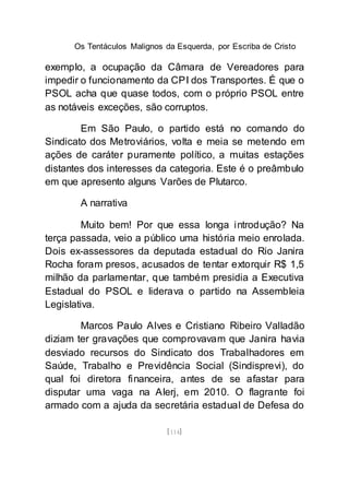 Os Tentáculos Malignos da Esquerda, por Escriba de Cristo
[114]
exemplo, a ocupação da Câmara de Vereadores para
impedir o funcionamento da CPI dos Transportes. É que o
PSOL acha que quase todos, com o próprio PSOL entre
as notáveis exceções, são corruptos.
Em São Paulo, o partido está no comando do
Sindicato dos Metroviários, volta e meia se metendo em
ações de caráter puramente político, a muitas estações
distantes dos interesses da categoria. Este é o preâmbulo
em que apresento alguns Varões de Plutarco.
A narrativa
Muito bem! Por que essa longa introdução? Na
terça passada, veio a público uma história meio enrolada.
Dois ex-assessores da deputada estadual do Rio Janira
Rocha foram presos, acusados de tentar extorquir R$ 1,5
milhão da parlamentar, que também presidia a Executiva
Estadual do PSOL e liderava o partido na Assembleia
Legislativa.
Marcos Paulo Alves e Cristiano Ribeiro Valladão
diziam ter gravações que comprovavam que Janira havia
desviado recursos do Sindicato dos Trabalhadores em
Saúde, Trabalho e Previdência Social (Sindisprevi), do
qual foi diretora financeira, antes de se afastar para
disputar uma vaga na Alerj, em 2010. O flagrante foi
armado com a ajuda da secretária estadual de Defesa do
 