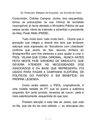 Os Tentáculos Malignos da Esquerda, por Escriba de Cristo
[ 115 ]
Consumidor, Cidinha Campos. Janira, boa esquerdista,
tomou as precauções na sua mímica de socialista
incorruptível: já havia alertado o Ministério Público de que
estava sendo vítima de extorsão e advertido o presidente
da Alerj, Paulo Mello (PMDB).
Tudo muito bom, tudo muito bem… Ocorre que a
gravação que integra o dossiê dos dois que tentaram
extorquir esta expressão do “Socialismo com Liberdade”
confirma que Janira, de fato, desviou dinheiro do
Sindsprevi/Rio com fins eleitorais e para ajudar a criar o
PSOL. VEJAM QUE COISA ORIGINAL, NUNCA ANTES
FEITA NESTE PAÍS: DINHEIRO DE SINDICATO, QUE
DEVERIA ATENDER ÀS NECESSIDADES DOS
ASSOCIADOS E DA BASE QUE REPRESENTA, FOI
USADO PARA PAGAR A CAMPANHA ELEITORAL DE
POLÍTICOS DO PARTIDO E EM BENEFÍCIO DA
PRÓPRIA LEGENDA.
Como vocês sabem, o PSOL, originalmente, é
uma costela rebelde do PT, que se queria a autêntica
esquerda. Em certo sentido, havemos de convir, nada é
mais autenticamente esquerdista do que isso.
Prestem atenção a esta fala de Janira, que está
na fita, que ela diz ter sido editada — as desculpas dos
 