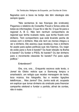 Os Tentáculos Malignos da Esquerda, por Escriba de Cristo
[116]
flagrados com a boca na botija não têm ideologia são
sempre iguais:
“Nós sentamos lá nas finanças [do sindicato].
Pegamos o relatório do Conselho Fiscal e fomos atrás de
todas as informações. O que foi e não foi. O que foi para a
regional A, B C. Não tem nenhum companheiro de
regional que tenha roubado nada, que tenha ficado com
dinheiro. Tem companheiro que está levando pecha de
coisas com o dinheiro. Mas ele nem ao menos chegou a
ver o dinheiro. Ele assinou (que recebeu), mas o dinheiro
foi usado para ações políticas que nós fizemos. Ou viajar
de avião para o Acre é barato? Ou fazer eleição na Bahia
é barato? Ou fundar o PSOL foi barato? Ou dar dinheiro
para o movimento classista foi barato? Foi para ação
política.”
Entenderam?
Ora, ora, ora… Enquanto escrevo este texto, o
Jornal da Globo noticia que a Samsung lançou o
smartwatch, um relógio que recebe mensagem de texto,
toca música, tira fotografia, faz e recebe ligações
telefônicas… Mas Janira? Ora, Janira está ali, ocupada
em explicar que tomar dinheiro do sindicato para financiar
campanha eleitoral e fundar o partido, afinal de contas,
não é roubo.
 