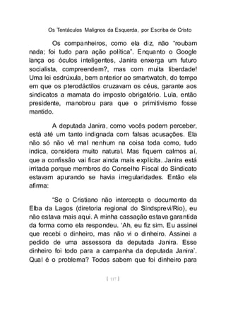 Os Tentáculos Malignos da Esquerda, por Escriba de Cristo
[ 117 ]
Os companheiros, como ela diz, não “roubam
nada; foi tudo para ação política”. Enquanto o Google
lança os óculos inteligentes, Janira enxerga um futuro
socialista, compreendem?, mas com muita liberdade!
Uma lei esdrúxula, bem anterior ao smartwatch, do tempo
em que os pterodáctilos cruzavam os céus, garante aos
sindicatos a mamata do imposto obrigatório. Lula, então
presidente, manobrou para que o primitivismo fosse
mantido.
A deputada Janira, como vocês podem perceber,
está até um tanto indignada com falsas acusações. Ela
não só não vê mal nenhum na coisa toda como, tudo
indica, considera muito natural. Mas fiquem calmos aí,
que a confissão vai ficar ainda mais explícita. Janira está
irritada porque membros do Conselho Fiscal do Sindicato
estavam apurando se havia irregularidades. Então ela
afirma:
“Se o Cristiano não intercepta o documento da
Elba da Lagos (diretoria regional do Sindsprevi/Rio), eu
não estava mais aqui. A minha cassação estava garantida
da forma como ela respondeu. ‘Ah, eu fiz sim. Eu assinei
que recebi o dinheiro, mas não vi o dinheiro. Assinei a
pedido de uma assessora da deputada Janira. Esse
dinheiro foi todo para a campanha da deputada Janira’.
Qual é o problema? Todos sabem que foi dinheiro para
 