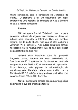 Os Tentáculos Malignos da Esquerda, por Escriba de Cristo
[118]
minha campanha, para a campanha do Jefferson, do
Pierre… O problema é ter um documento em papel
timbrado de uma regional do sindicato de que o dinheiro
foi para a minha campanha.”
Retomo
Não sei quem é o tal “Cristiano”, mas, dá para
perceber, trata-se de alguém que parece ter dado um
jeitinho para esconder a falcatrua. Sim, ela recebeu
mesmo, diz de peito aberto, mas não só ela: também o
Jefferson (?), o Pierre (?)… A deputada acha tudo normal,
necessário, quiçá revolucionário. Ela só não quer saber
de papel timbrado. Isso não!
Quando essa maravilha toda foi gravada?
Segundo Janira, trata-se de uma assembleia do
Sindsprevi de 2012, quando se discutia se as contas de
sua gestão, entre 2007 e 2010, seriam ou não aprovadas.
Como herança, esta gigante da administração do
socialismo com liberdade deixou uma dívida com a
Receita de R$ 8,3 milhões e empréstimos contraídos com
pessoas físicas (!!!) de R$ 1,3 milhão.
Na fita, ela faz uma síntese espetacular da gestão
da diretoria a que ela própria pertenceu:
 