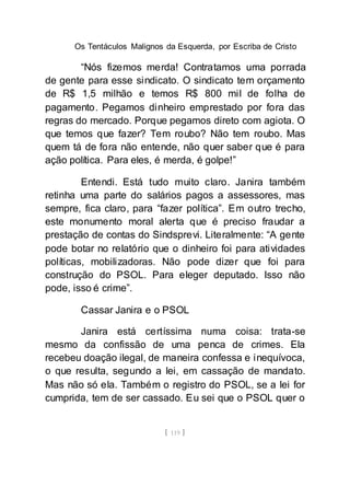 Os Tentáculos Malignos da Esquerda, por Escriba de Cristo
[ 119 ]
“Nós fizemos merda! Contratamos uma porrada
de gente para esse sindicato. O sindicato tem orçamento
de R$ 1,5 milhão e temos R$ 800 mil de folha de
pagamento. Pegamos dinheiro emprestado por fora das
regras do mercado. Porque pegamos direto com agiota. O
que temos que fazer? Tem roubo? Não tem roubo. Mas
quem tá de fora não entende, não quer saber que é para
ação política. Para eles, é merda, é golpe!”
Entendi. Está tudo muito claro. Janira também
retinha uma parte do salários pagos a assessores, mas
sempre, fica claro, para “fazer política”. Em outro trecho,
este monumento moral alerta que é preciso fraudar a
prestação de contas do Sindsprevi. Literalmente: “A gente
pode botar no relatório que o dinheiro foi para atividades
políticas, mobilizadoras. Não pode dizer que foi para
construção do PSOL. Para eleger deputado. Isso não
pode, isso é crime”.
Cassar Janira e o PSOL
Janira está certíssima numa coisa: trata-se
mesmo da confissão de uma penca de crimes. Ela
recebeu doação ilegal, de maneira confessa e inequívoca,
o que resulta, segundo a lei, em cassação de mandato.
Mas não só ela. Também o registro do PSOL, se a lei for
cumprida, tem de ser cassado. Eu sei que o PSOL quer o
 