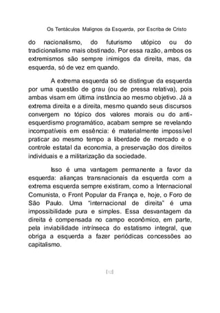 Os Tentáculos Malignos da Esquerda, por Escriba de Cristo
[12]
do nacionalismo, do futurismo utópico ou do
tradicionalismo mais obstinado. Por essa razão, ambos os
extremismos são sempre inimigos da direita, mas, da
esquerda, só de vez em quando.
A extrema esquerda só se distingue da esquerda
por uma questão de grau (ou de pressa relativa), pois
ambas visam em última instância ao mesmo objetivo. Já a
extrema direita e a direita, mesmo quando seus discursos
convergem no tópico dos valores morais ou do anti-
esquerdismo programático, acabam sempre se revelando
incompatíveis em essência: é materialmente impossível
praticar ao mesmo tempo a liberdade de mercado e o
controle estatal da economia, a preservação dos direitos
individuais e a militarização da sociedade.
Isso é uma vantagem permanente a favor da
esquerda: alianças transnacionais da esquerda com a
extrema esquerda sempre existiram, como a Internacional
Comunista, o Front Popular da França e, hoje, o Foro de
São Paulo. Uma “internacional de direita” é uma
impossibilidade pura e simples. Essa desvantagem da
direita é compensada no campo econômico, em parte,
pela inviabilidade intrínseca do estatismo integral, que
obriga a esquerda a fazer periódicas concessões ao
capitalismo.
 