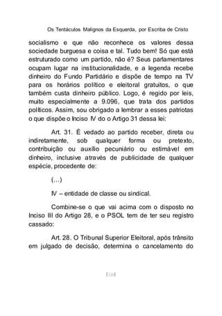 Os Tentáculos Malignos da Esquerda, por Escriba de Cristo
[120]
socialismo e que não reconhece os valores dessa
sociedade burguesa e coisa e tal. Tudo bem! Só que está
estruturado como um partido, não é? Seus parlamentares
ocupam lugar na institucionalidade, e a legenda recebe
dinheiro do Fundo Partidário e dispõe de tempo na TV
para os horários político e eleitoral gratuitos, o que
também custa dinheiro público. Logo, é regido por leis,
muito especialmente a 9.096, que trata dos partidos
políticos. Assim, sou obrigado a lembrar a esses patriotas
o que dispõe o Inciso IV do o Artigo 31 dessa lei:
Art. 31. É vedado ao partido receber, direta ou
indiretamente, sob qualquer forma ou pretexto,
contribuição ou auxílio pecuniário ou estimável em
dinheiro, inclusive através de publicidade de qualquer
espécie, procedente de:
(…)
IV – entidade de classe ou sindical.
Combine-se o que vai acima com o disposto no
Inciso III do Artigo 28, e o PSOL tem de ter seu registro
cassado:
Art. 28. O Tribunal Superior Eleitoral, após trânsito
em julgado de decisão, determina o cancelamento do
 
