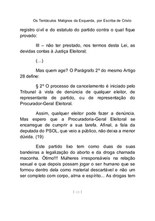 Os Tentáculos Malignos da Esquerda, por Escriba de Cristo
[ 121 ]
registro civil e do estatuto do partido contra o qual fique
provado:
III – não ter prestado, nos termos desta Lei, as
devidas contas à Justiça Eleitoral;
(…)
Mas quem age? O Parágrafo 2º do mesmo Artigo
28 define:
§ 2º O processo de cancelamento é iniciado pelo
Tribunal à vista de denúncia de qualquer eleitor, de
representante de partido, ou de representação do
Procurador-Geral Eleitoral.
Assim, qualquer eleitor pode fazer a denúncia.
Mas espero que a Procuradoria-Geral Eleitoral se
encarregue de cumprir a sua tarefa. Afinal, a fala da
deputada do PSOL, que veio a público, não deixa a menor
dúvida. (19)
Este partido lixo tem como duas de suas
bandeiras a legalização do aborto e da droga chamada
maconha. Ótimo!!! Mulheres irresponsáveis na relação
sexual e que depois possam jogar o ser humano que se
formou dentro dela como material descartável e não um
ser completo com corpo, alma e espírito... As drogas tem
 