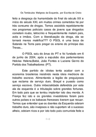 Os Tentáculos Malignos da Esquerda, por Escriba de Cristo
[122]
feito a desgraça da humanidade do final do século XX e
início do século XXI, em muitos crimes cometidos há por
trás consumo de drogas. Temos assistido repetidamente
nos programas policiais casos de jovens que drogados
cometem roubo, latrocínio e frequentemente matam pais,
avós e irmãos. Com a liberalização da droga, ela se
tornará menos maléfica??? O PSOL é uma boca de
Satanás na Terra para pregar os ensino do príncipe das
Trevas...
O PSOL saiu do ânus do PT e foi fundado em 6
de junho de 2004, após a expulsão dos parlamentares
Heloísa Helena,Babá, João Fontes e Luciana Genro do
Partido dos Trabalhadores (PT).
Este partido de idiotas tenta acabar com a
economia brasileiras insistindo nesta ideia medíocre de
trabalho escravo. Alimentando a legião de preguiçosos
que reclama de serviço duro. Braçal e puxado como
serviço escravo. Outra imbecialidade defendida por esta
ala da esquerda é a tributação sobre grandes fortunas.
Em todo pais que se tentou implantar isto deu merda. A
França fez isto e os grandes investidores foram para
outros países e os babacas franceses tiveram que recuar.
Temos que entender que os doentes da Esquerda odeiam
trabalho duro, são invejosos e não suportam vê o sucesso
alheio, odeiam ricos e por isto todo pais comunista fede a
 