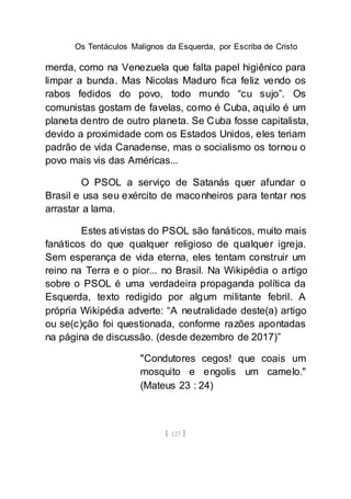 Os Tentáculos Malignos da Esquerda, por Escriba de Cristo
[ 123 ]
merda, como na Venezuela que falta papel higiênico para
limpar a bunda. Mas Nicolas Maduro fica feliz vendo os
rabos fedidos do povo, todo mundo “cu sujo”. Os
comunistas gostam de favelas, como é Cuba, aquilo é um
planeta dentro de outro planeta. Se Cuba fosse capitalista,
devido a proximidade com os Estados Unidos, eles teriam
padrão de vida Canadense, mas o socialismo os tornou o
povo mais vis das Américas...
O PSOL a serviço de Satanás quer afundar o
Brasil e usa seu exército de maconheiros para tentar nos
arrastar a lama.
Estes ativistas do PSOL são fanáticos, muito mais
fanáticos do que qualquer religioso de qualquer igreja.
Sem esperança de vida eterna, eles tentam construir um
reino na Terra e o pior... no Brasil. Na Wikipédia o artigo
sobre o PSOL é uma verdadeira propaganda política da
Esquerda, texto redigido por algum militante febril. A
própria Wikipédia adverte: “A neutralidade deste(a) artigo
ou se(c)ção foi questionada, conforme razões apontadas
na página de discussão. (desde dezembro de 2017)”
"Condutores cegos! que coais um
mosquito e engolis um camelo."
(Mateus 23 : 24)
 