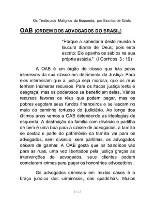Os Tentáculos Malignos da Esquerda, por Escriba de Cristo
[124]
OAB (ORDEM DOS ADVOGADOS DO BRASIL)
"Porque a sabedoria deste mundo é
loucura diante de Deus; pois está
escrito: Ele apanha os sábios na sua
própria astúcia." (I Coríntios 3 : 19)
A OAB é um órgão de classe que luta pelos
interesses da sua classe em detrimento da Justiça. Para
eles interessam que a justiça seja morosa, que os réus
tenham inúmeros recursos. Para os fracos justiça lenta é
desgraça, mas os poderosos se beneficiam delas. Vários
recursos favores os réus que podem pagar, mas os
pobres esgotam seus fundos financeiros e se lascam no
meio do caminho tortuoso do judiciário. Ao longo dos
últimos anos vemos a OAB defendendo as ideologias de
esquerda. A destruição da família com divórcio e partilha
de bem é uma boa para a classe de advogados, a família
se desfaz e parte do patrimônio da família vai para os
advogados, sem divorcio, sem partilhas, os advogados
deixam de ganhar. A OAB gosta que os bandidos vão
para as ruas, uma vez libertados pela justiça graças as
intervenções de advogados, seus clientes podem
cometerem crimes para pagar os honorários advocatícios.
Os advogados criminais em muitos casos é o
braço jurídico dos criminosos, das quadrilhas. Muitos
 