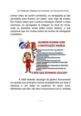 Os Tentáculos Malignos da Esquerda, por Escriba de Cristo
[ 125 ]
crimes antes de serem cometidos, os advogados já são
acionados para ficarem em alerta, caso algo dê errado.
Em muitos casos que a policia consegue impedir a ação
criminosa, os advogados já chegam no local do crime,
onde os bandidos ainda estão sendo detidos, o que
comprova que em muitos casos há conluio de advogados
e bandidos.
A OAB defende ideologia de gênero francamente
se opondo aos princípios divinos estabelecidos em toda a
natureza e em todas as espécies de seres vivos.
Mostrando que eles não tem compromisso com a verdade,
 